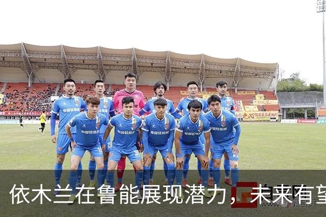 依木兰在鲁能展现潜力，未来有望入选国家队